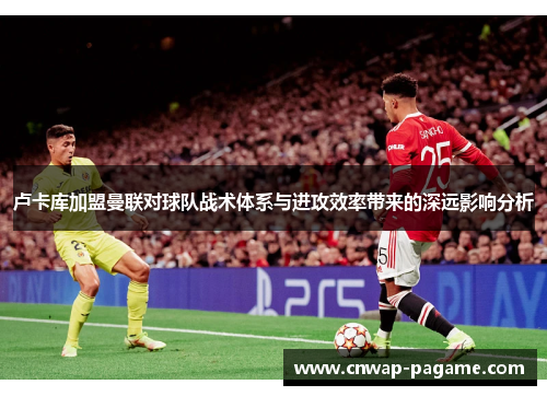 卢卡库加盟曼联对球队战术体系与进攻效率带来的深远影响分析