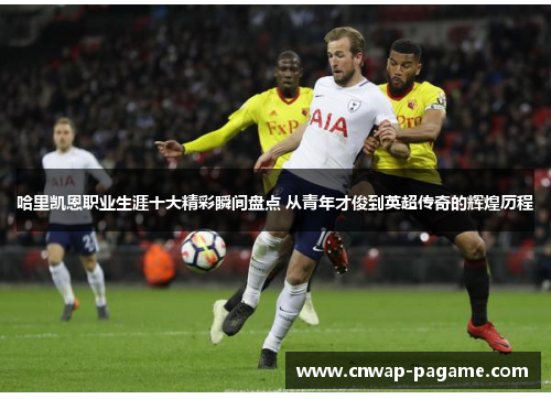 哈里凯恩职业生涯十大精彩瞬间盘点 从青年才俊到英超传奇的辉煌历程