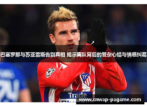 巴塞罗那与苏亚雷斯告别真相 揭示离队背后的复杂心结与情感纠葛