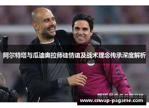 阿尔特塔与瓜迪奥拉师徒情谊及战术理念传承深度解析