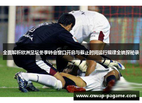 全面解析欧洲足坛冬季转会窗口开启与截止时间运行规律全貌探秘录
