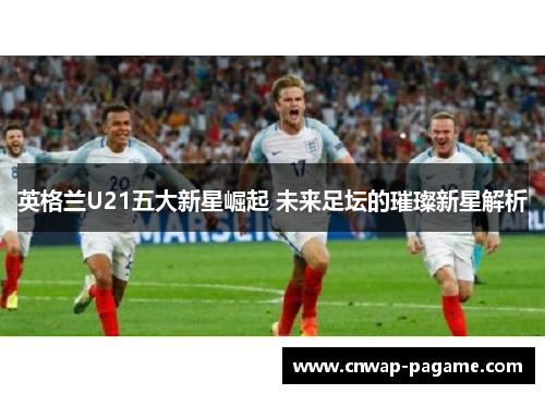 英格兰U21五大新星崛起 未来足坛的璀璨新星解析 英格兰U21五大新星崛起 未来足坛的璀璨新星解析