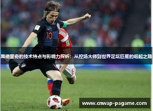 莫德里奇的技术特点与影响力探析：从控场大师到世界足坛巨星的崛起之路