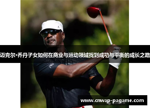 迈克尔·乔丹子女如何在商业与运动领域找到成功与平衡的成长之路