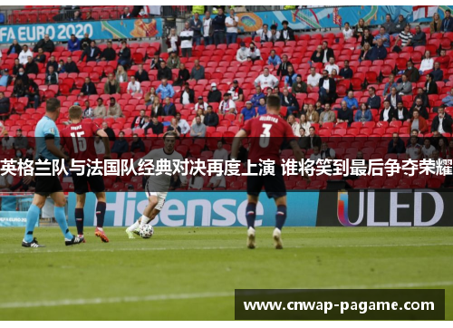 英格兰队与法国队经典对决再度上演 谁将笑到最后争夺荣耀 英格兰队与法国队经典对决再度上演 谁将笑到最后争夺荣耀