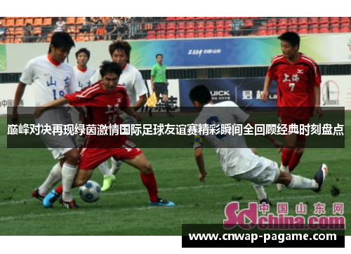 巅峰对决再现绿茵激情国际足球友谊赛精彩瞬间全回顾经典时刻盘点