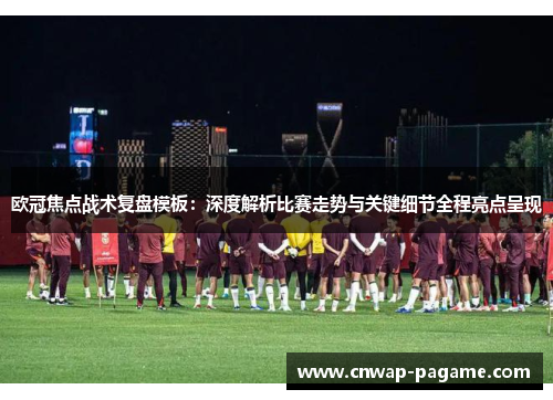 欧冠焦点战术复盘模板：深度解析比赛走势与关键细节全程亮点呈现