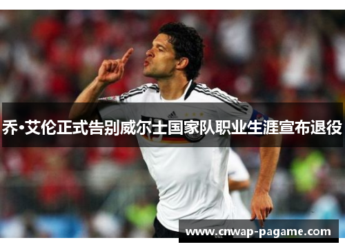 乔·艾伦正式告别威尔士国家队职业生涯宣布退役