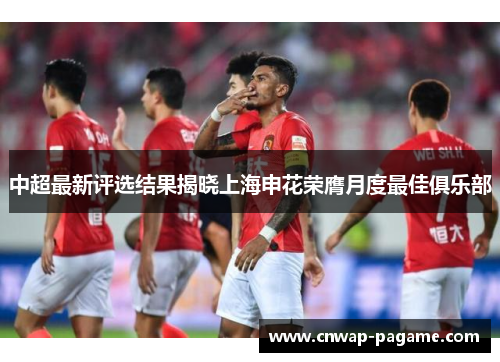 中超最新评选结果揭晓上海申花荣膺月度最佳俱乐部 中超最新评选结果揭晓上海申花荣膺月度最佳俱乐部