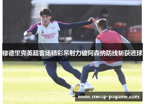 穆德里克英超客场精彩吊射力破阿森纳防线斩获进球
