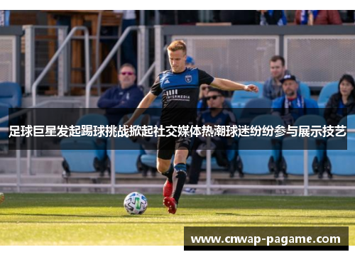 足球巨星发起踢球挑战掀起社交媒体热潮球迷纷纷参与展示技艺
