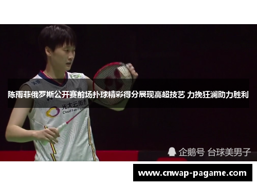 陈雨菲俄罗斯公开赛前场扑球精彩得分展现高超技艺 力挽狂澜助力胜利